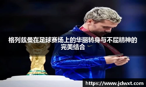 格列兹曼在足球赛场上的华丽转身与不屈精神的完美结合