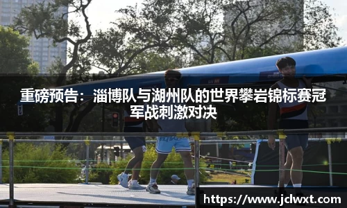 重磅预告：淄博队与湖州队的世界攀岩锦标赛冠军战刺激对决