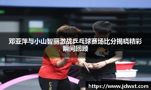 邓亚萍与小山智丽激战乒乓球赛场比分揭晓精彩瞬间回顾