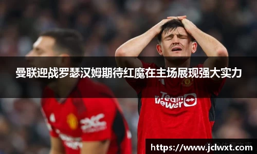 曼联迎战罗瑟汉姆期待红魔在主场展现强大实力